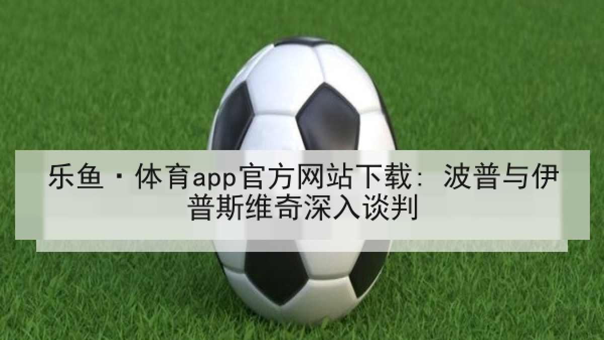 乐鱼·体育app官方网站下载: 波普与伊普斯维奇深入谈判 乐鱼·体育app官方网站下载: 波普与伊普斯维奇深入谈判